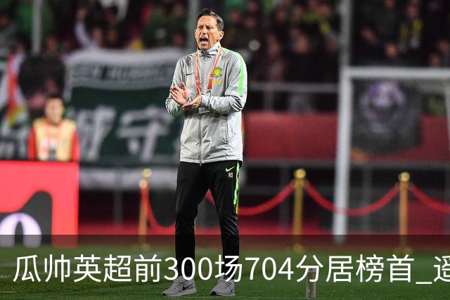 瓜帅英超前300场704分居榜首 遥遥领先第2名穆帅