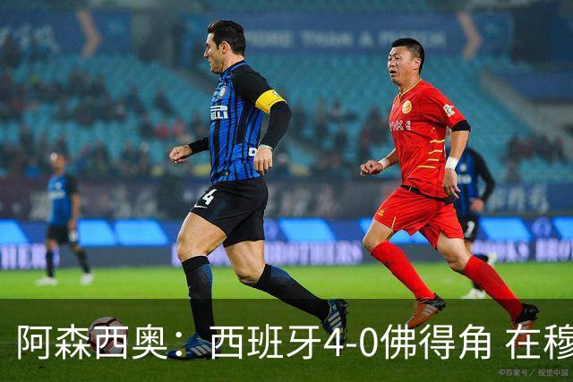 阿森西奥：西班牙4-0佛得角 在穆里尼奥带领下对西甲夺冠很有信心